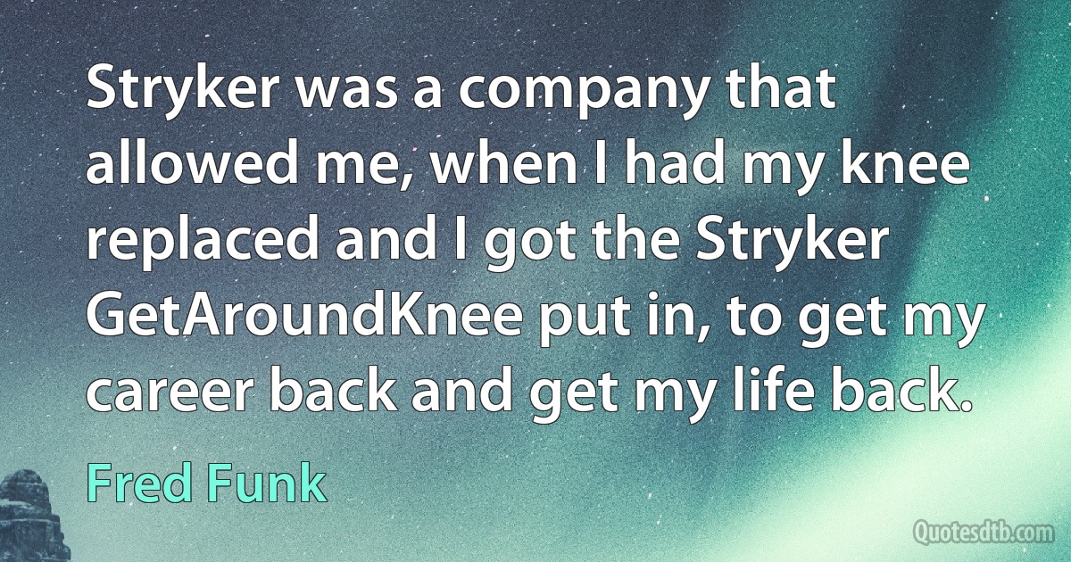 Stryker was a company that allowed me, when I had my knee replaced and I got the Stryker GetAroundKnee put in, to get my career back and get my life back. (Fred Funk)