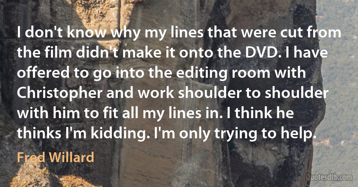 I don't know why my lines that were cut from the film didn't make it onto the DVD. I have offered to go into the editing room with Christopher and work shoulder to shoulder with him to fit all my lines in. I think he thinks I'm kidding. I'm only trying to help. (Fred Willard)