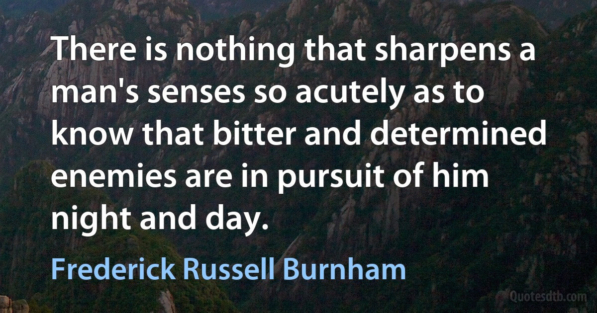 There is nothing that sharpens a man's senses so acutely as to know that bitter and determined enemies are in pursuit of him night and day. (Frederick Russell Burnham)