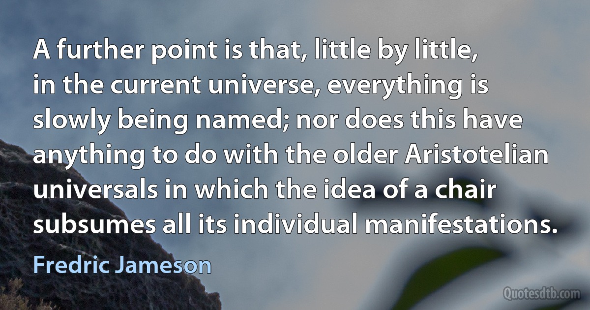 A further point is that, little by little, in the current universe, everything is slowly being named; nor does this have anything to do with the older Aristotelian universals in which the idea of a chair subsumes all its individual manifestations. (Fredric Jameson)