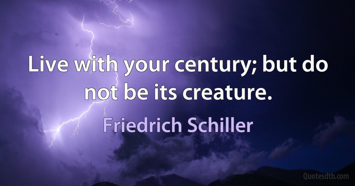 Live with your century; but do not be its creature. (Friedrich Schiller)