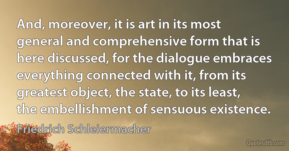 And, moreover, it is art in its most general and comprehensive form that is here discussed, for the dialogue embraces everything connected with it, from its greatest object, the state, to its least, the embellishment of sensuous existence. (Friedrich Schleiermacher)