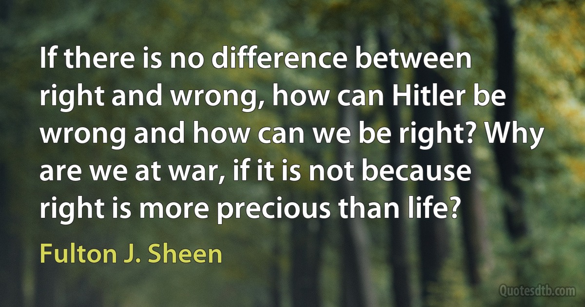 If there is no difference between right and wrong, how can Hitler be wrong and how can we be right? Why are we at war, if it is not because right is more precious than life? (Fulton J. Sheen)