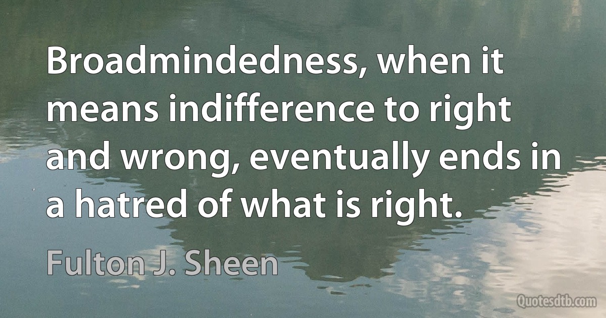 Broadmindedness, when it means indifference to right and wrong, eventually ends in a hatred of what is right. (Fulton J. Sheen)