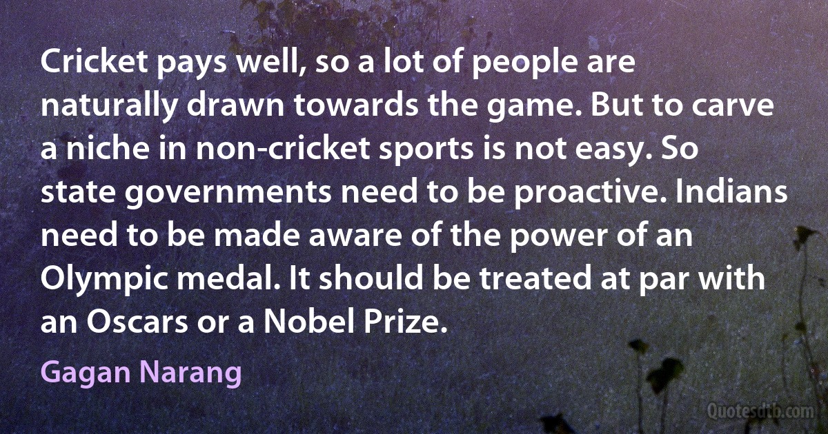 Cricket pays well, so a lot of people are naturally drawn towards the game. But to carve a niche in non-cricket sports is not easy. So state governments need to be proactive. Indians need to be made aware of the power of an Olympic medal. It should be treated at par with an Oscars or a Nobel Prize. (Gagan Narang)