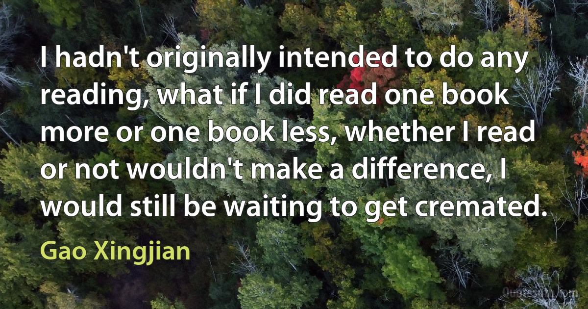 I hadn't originally intended to do any reading, what if I did read one book more or one book less, whether I read or not wouldn't make a difference, I would still be waiting to get cremated. (Gao Xingjian)