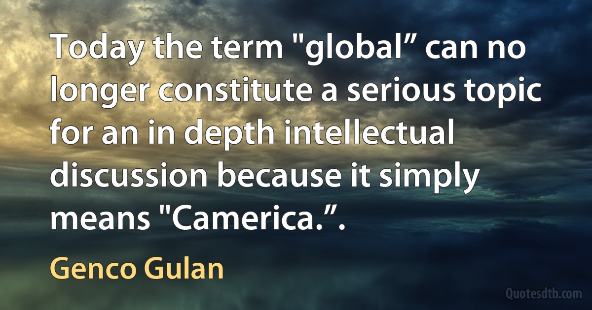 Today the term "global” can no longer constitute a serious topic for an in depth intellectual discussion because it simply means "Camerica.”. (Genco Gulan)