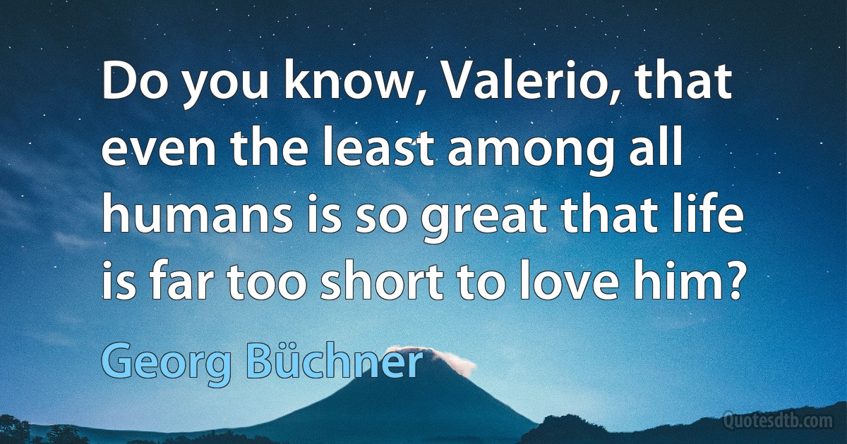 Do you know, Valerio, that even the least among all humans is so great that life is far too short to love him? (Georg Büchner)