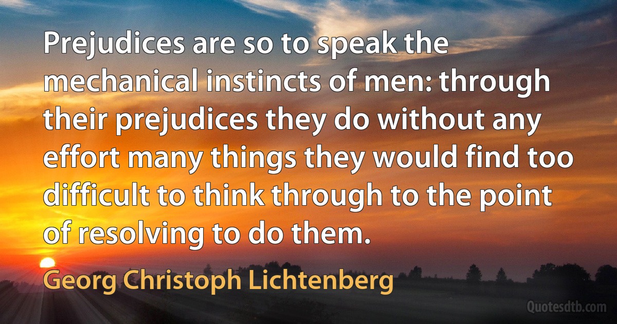 Prejudices are so to speak the mechanical instincts of men: through their prejudices they do without any effort many things they would find too difficult to think through to the point of resolving to do them. (Georg Christoph Lichtenberg)