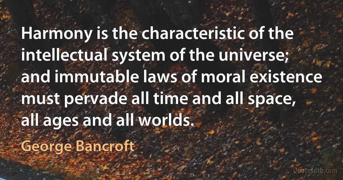 Harmony is the characteristic of the intellectual system of the universe; and immutable laws of moral existence must pervade all time and all space, all ages and all worlds. (George Bancroft)