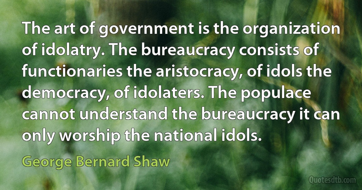 The art of government is the organization of idolatry. The bureaucracy consists of functionaries the aristocracy, of idols the democracy, of idolaters. The populace cannot understand the bureaucracy it can only worship the national idols. (George Bernard Shaw)