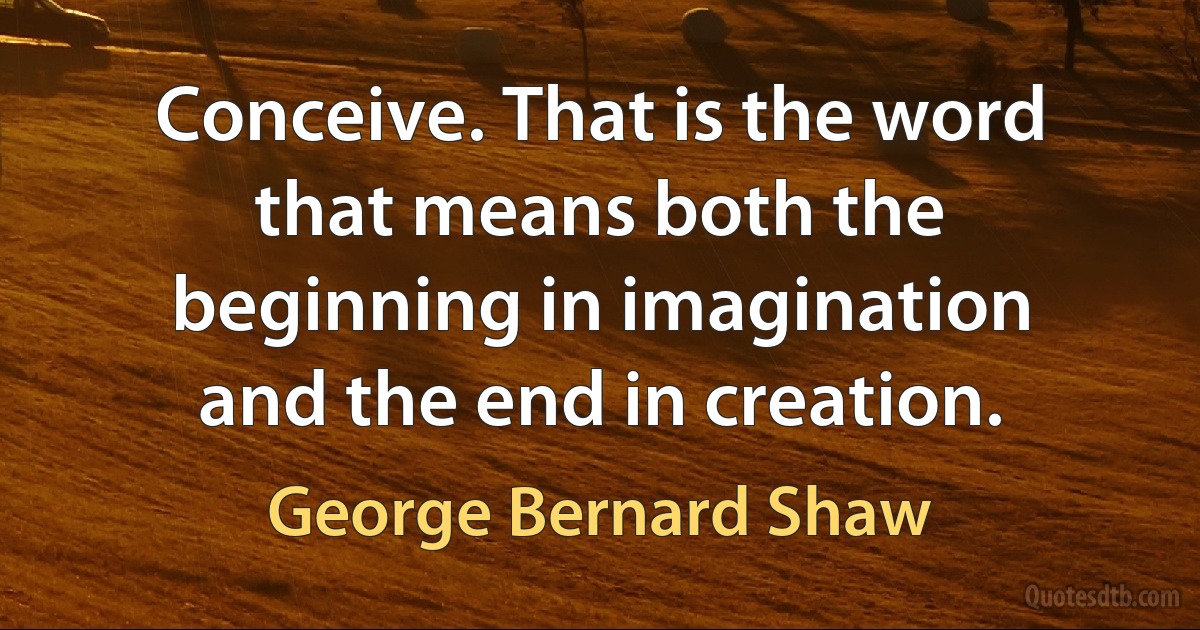 Conceive. That is the word that means both the beginning in imagination and the end in creation. (George Bernard Shaw)