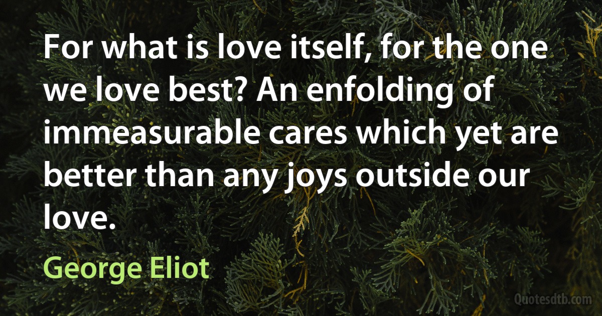 For what is love itself, for the one we love best? An enfolding of immeasurable cares which yet are better than any joys outside our love. (George Eliot)