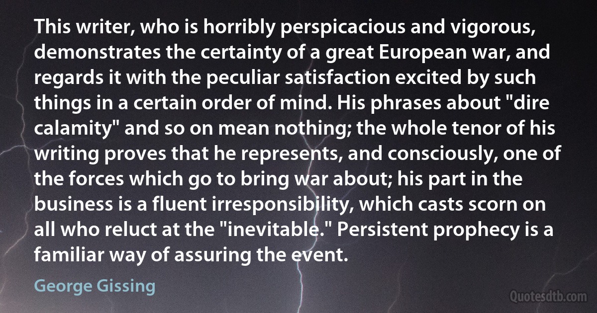 This writer, who is horribly perspicacious and vigorous, demonstrates the certainty of a great European war, and regards it with the peculiar satisfaction excited by such things in a certain order of mind. His phrases about "dire calamity" and so on mean nothing; the whole tenor of his writing proves that he represents, and consciously, one of the forces which go to bring war about; his part in the business is a fluent irresponsibility, which casts scorn on all who reluct at the "inevitable." Persistent prophecy is a familiar way of assuring the event. (George Gissing)