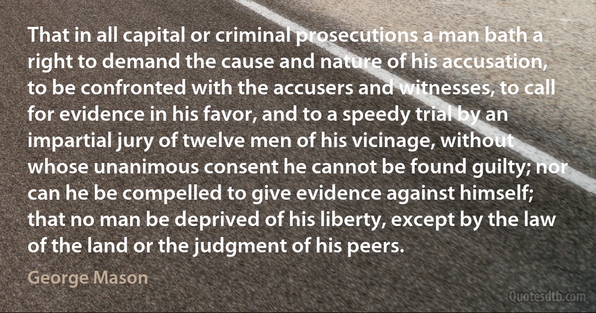 That in all capital or criminal prosecutions a man bath a right to demand the cause and nature of his accusation, to be confronted with the accusers and witnesses, to call for evidence in his favor, and to a speedy trial by an impartial jury of twelve men of his vicinage, without whose unanimous consent he cannot be found guilty; nor can he be compelled to give evidence against himself; that no man be deprived of his liberty, except by the law of the land or the judgment of his peers. (George Mason)