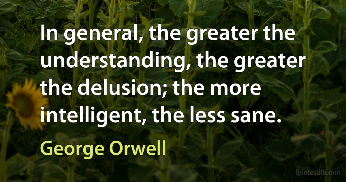 In general, the greater the understanding, the greater the delusion; the more intelligent, the less sane. (George Orwell)