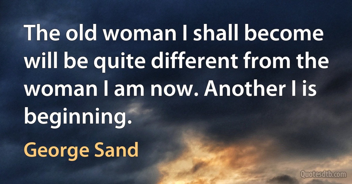 The old woman I shall become will be quite different from the woman I am now. Another I is beginning. (George Sand)