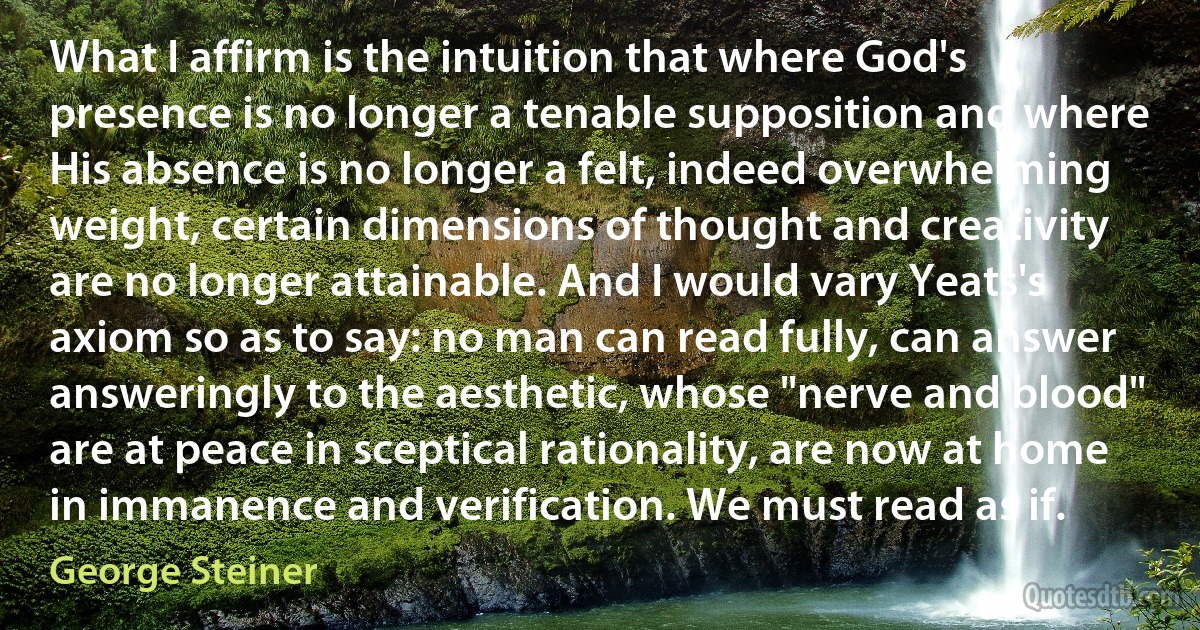 What I affirm is the intuition that where God's presence is no longer a tenable supposition and where His absence is no longer a felt, indeed overwhelming weight, certain dimensions of thought and creativity are no longer attainable. And I would vary Yeats's axiom so as to say: no man can read fully, can answer answeringly to the aesthetic, whose "nerve and blood" are at peace in sceptical rationality, are now at home in immanence and verification. We must read as if. (George Steiner)