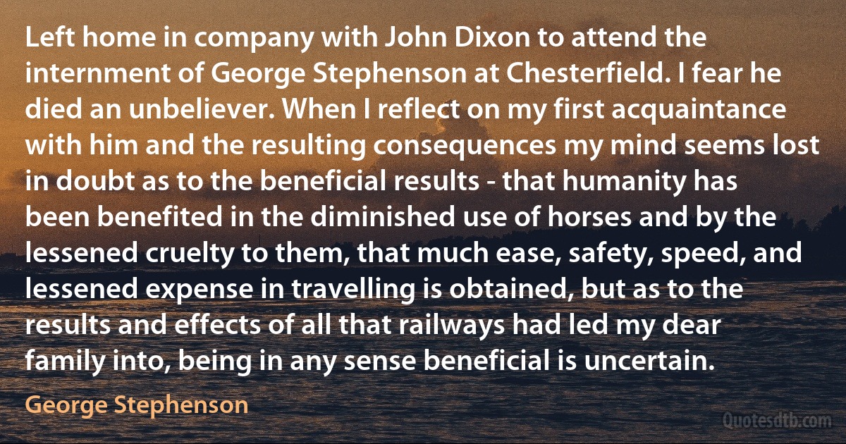 Left home in company with John Dixon to attend the internment of George Stephenson at Chesterfield. I fear he died an unbeliever. When I reflect on my first acquaintance with him and the resulting consequences my mind seems lost in doubt as to the beneficial results - that humanity has been benefited in the diminished use of horses and by the lessened cruelty to them, that much ease, safety, speed, and lessened expense in travelling is obtained, but as to the results and effects of all that railways had led my dear family into, being in any sense beneficial is uncertain. (George Stephenson)