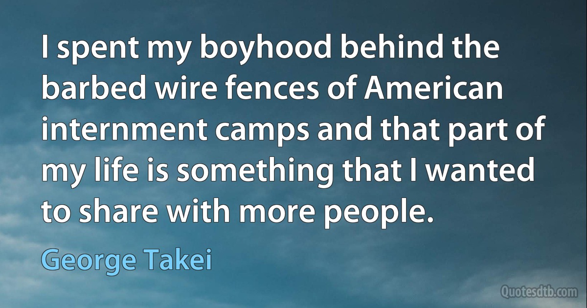 I spent my boyhood behind the barbed wire fences of American internment camps and that part of my life is something that I wanted to share with more people. (George Takei)