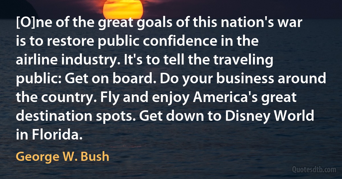 [O]ne of the great goals of this nation's war is to restore public confidence in the airline industry. It's to tell the traveling public: Get on board. Do your business around the country. Fly and enjoy America's great destination spots. Get down to Disney World in Florida. (George W. Bush)