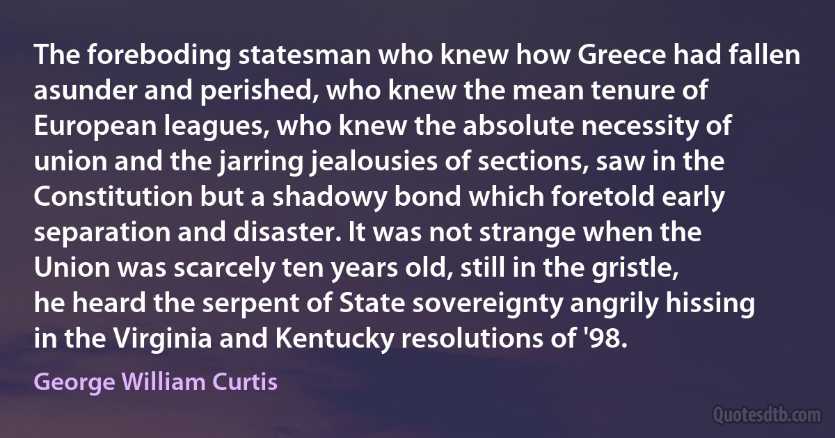 The foreboding statesman who knew how Greece had fallen asunder and perished, who knew the mean tenure of European leagues, who knew the absolute necessity of union and the jarring jealousies of sections, saw in the Constitution but a shadowy bond which foretold early separation and disaster. It was not strange when the Union was scarcely ten years old, still in the gristle, he heard the serpent of State sovereignty angrily hissing in the Virginia and Kentucky resolutions of '98. (George William Curtis)