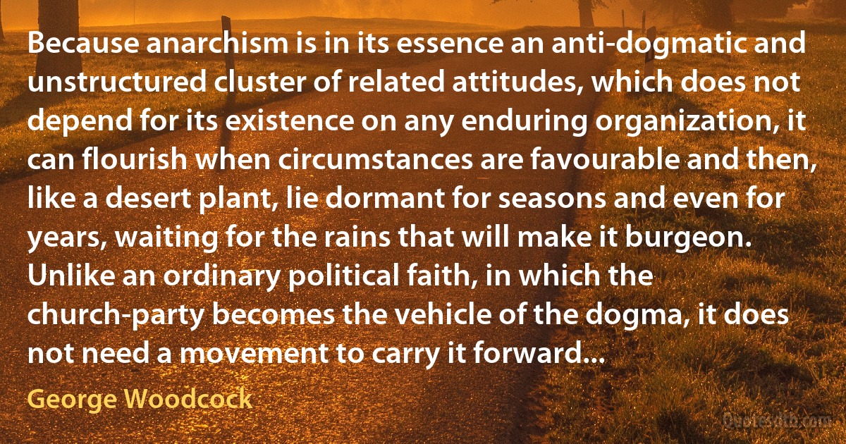 Because anarchism is in its essence an anti-dogmatic and unstructured cluster of related attitudes, which does not depend for its existence on any enduring organization, it can flourish when circumstances are favourable and then, like a desert plant, lie dormant for seasons and even for years, waiting for the rains that will make it burgeon. Unlike an ordinary political faith, in which the church-party becomes the vehicle of the dogma, it does not need a movement to carry it forward... (George Woodcock)