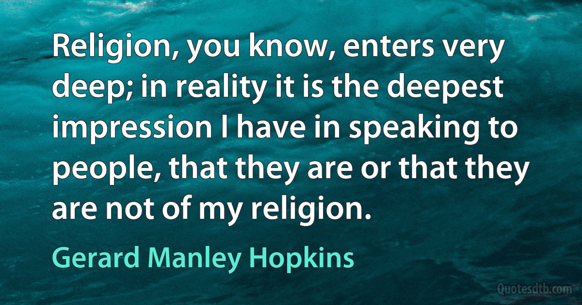 Religion, you know, enters very deep; in reality it is the deepest impression I have in speaking to people, that they are or that they are not of my religion. (Gerard Manley Hopkins)