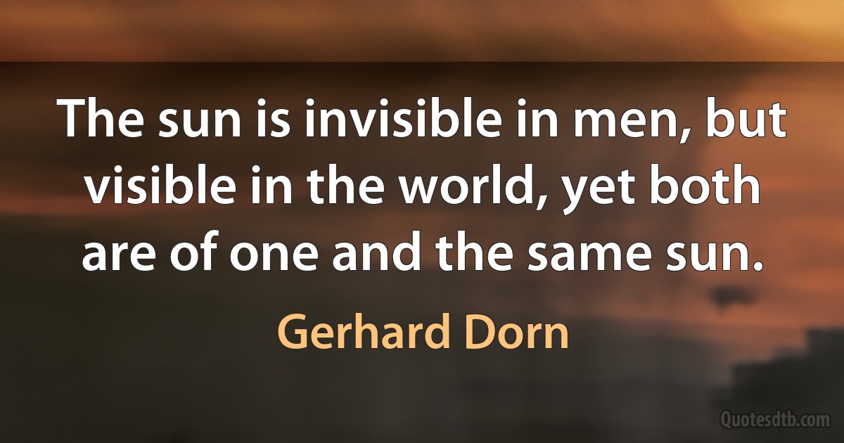 The sun is invisible in men, but visible in the world, yet both are of one and the same sun. (Gerhard Dorn)