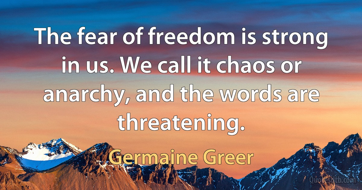 The fear of freedom is strong in us. We call it chaos or anarchy, and the words are threatening. (Germaine Greer)