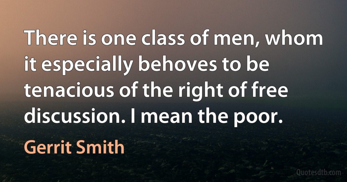 There is one class of men, whom it especially behoves to be tenacious of the right of free discussion. I mean the poor. (Gerrit Smith)