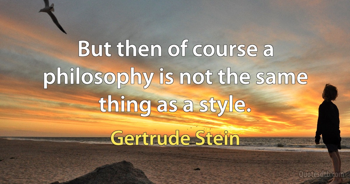 But then of course a philosophy is not the same thing as a style. (Gertrude Stein)