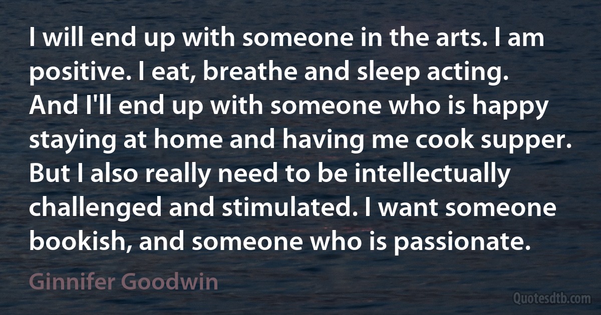 I will end up with someone in the arts. I am positive. I eat, breathe and sleep acting. And I'll end up with someone who is happy staying at home and having me cook supper. But I also really need to be intellectually challenged and stimulated. I want someone bookish, and someone who is passionate. (Ginnifer Goodwin)