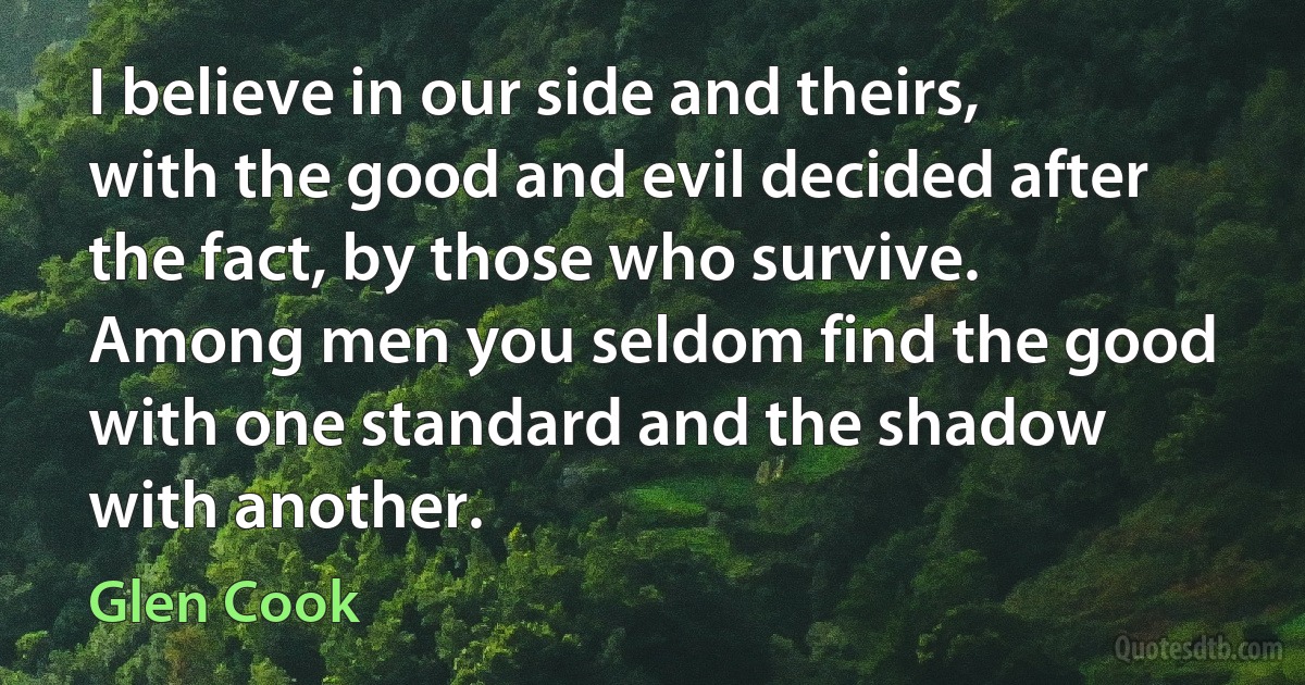 I believe in our side and theirs, with the good and evil decided after the fact, by those who survive. Among men you seldom find the good with one standard and the shadow with another. (Glen Cook)