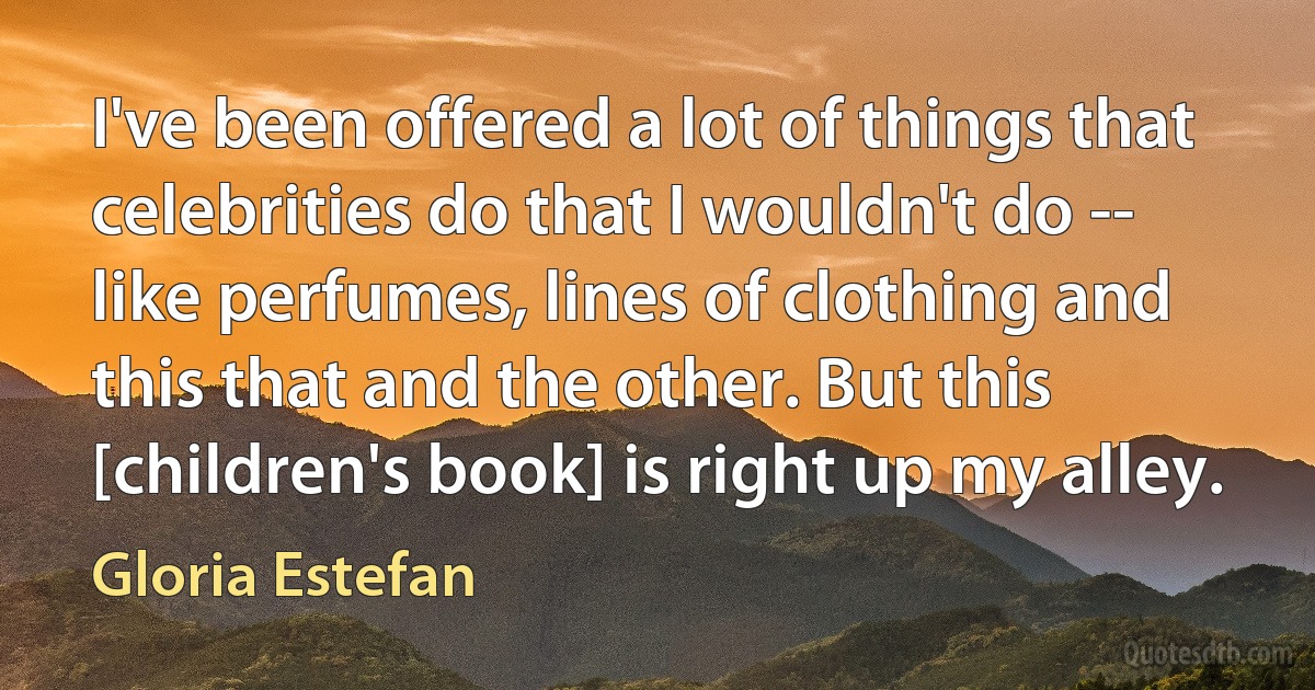 I've been offered a lot of things that celebrities do that I wouldn't do -- like perfumes, lines of clothing and this that and the other. But this [children's book] is right up my alley. (Gloria Estefan)