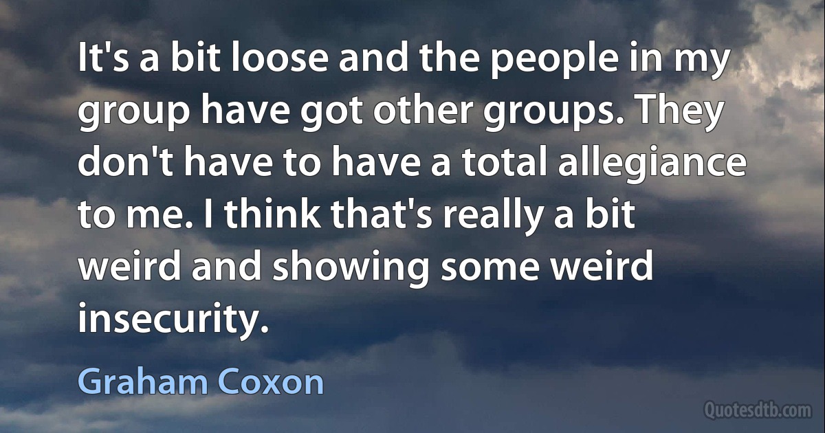 It's a bit loose and the people in my group have got other groups. They don't have to have a total allegiance to me. I think that's really a bit weird and showing some weird insecurity. (Graham Coxon)