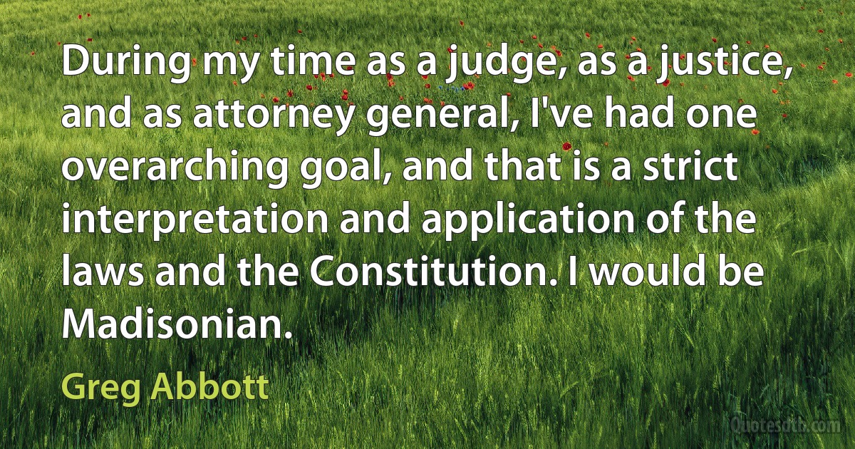 During my time as a judge, as a justice, and as attorney general, I've had one overarching goal, and that is a strict interpretation and application of the laws and the Constitution. I would be Madisonian. (Greg Abbott)