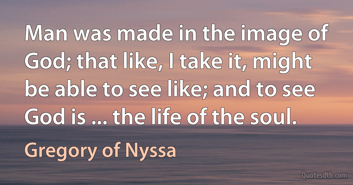 Man was made in the image of God; that like, I take it, might be able to see like; and to see God is ... the life of the soul. (Gregory of Nyssa)