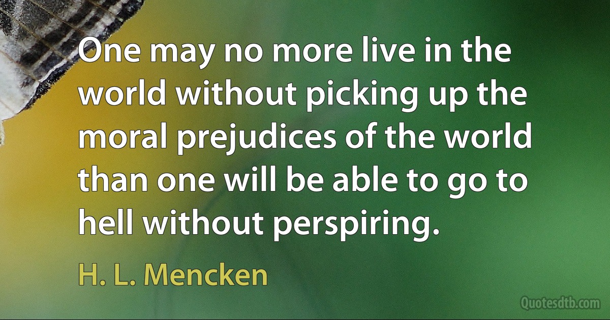 One may no more live in the world without picking up the moral prejudices of the world than one will be able to go to hell without perspiring. (H. L. Mencken)