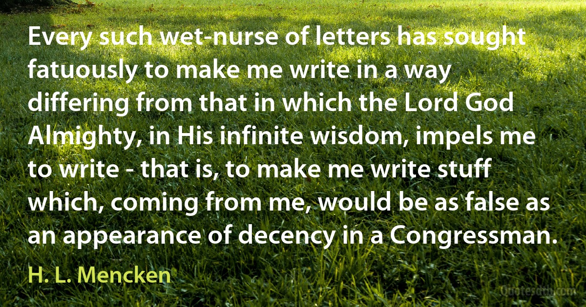 Every such wet-nurse of letters has sought fatuously to make me write in a way differing from that in which the Lord God Almighty, in His infinite wisdom, impels me to write - that is, to make me write stuff which, coming from me, would be as false as an appearance of decency in a Congressman. (H. L. Mencken)