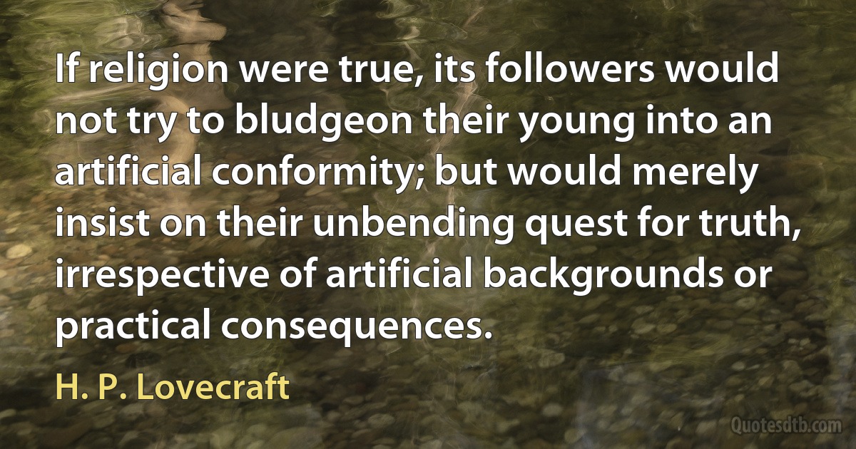 If religion were true, its followers would not try to bludgeon their young into an artificial conformity; but would merely insist on their unbending quest for truth, irrespective of artificial backgrounds or practical consequences. (H. P. Lovecraft)