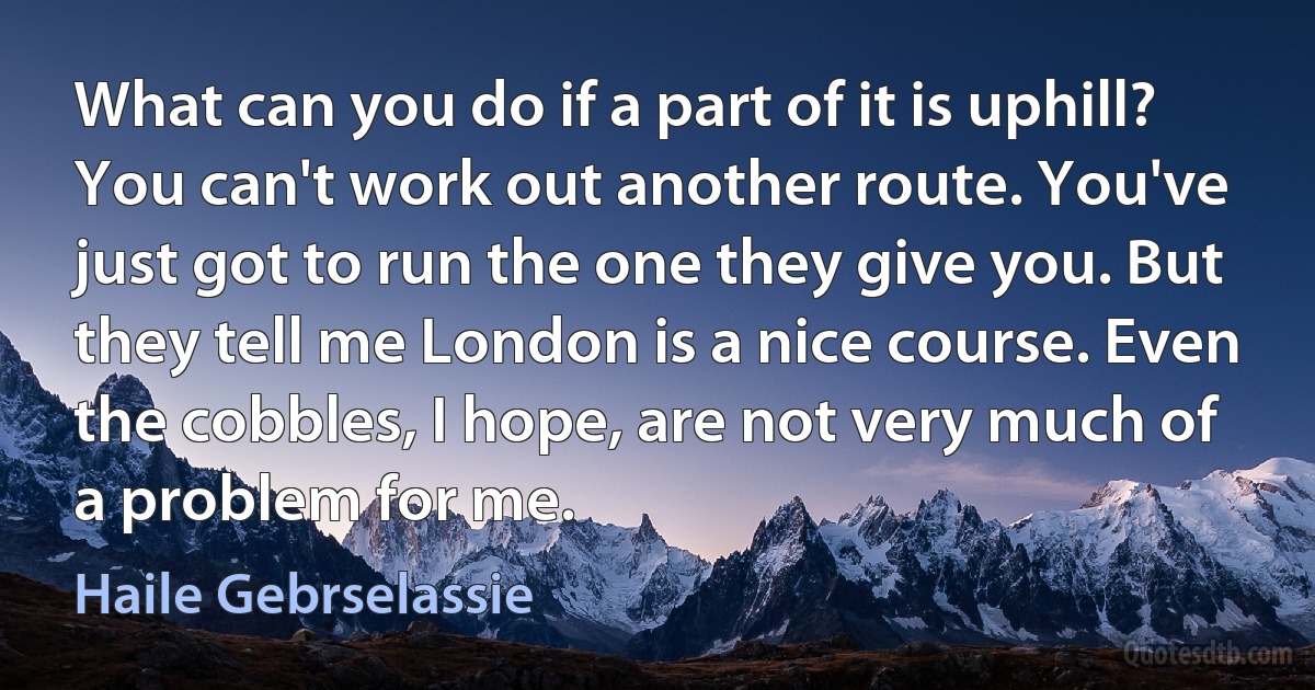 What can you do if a part of it is uphill? You can't work out another route. You've just got to run the one they give you. But they tell me London is a nice course. Even the cobbles, I hope, are not very much of a problem for me. (Haile Gebrselassie)