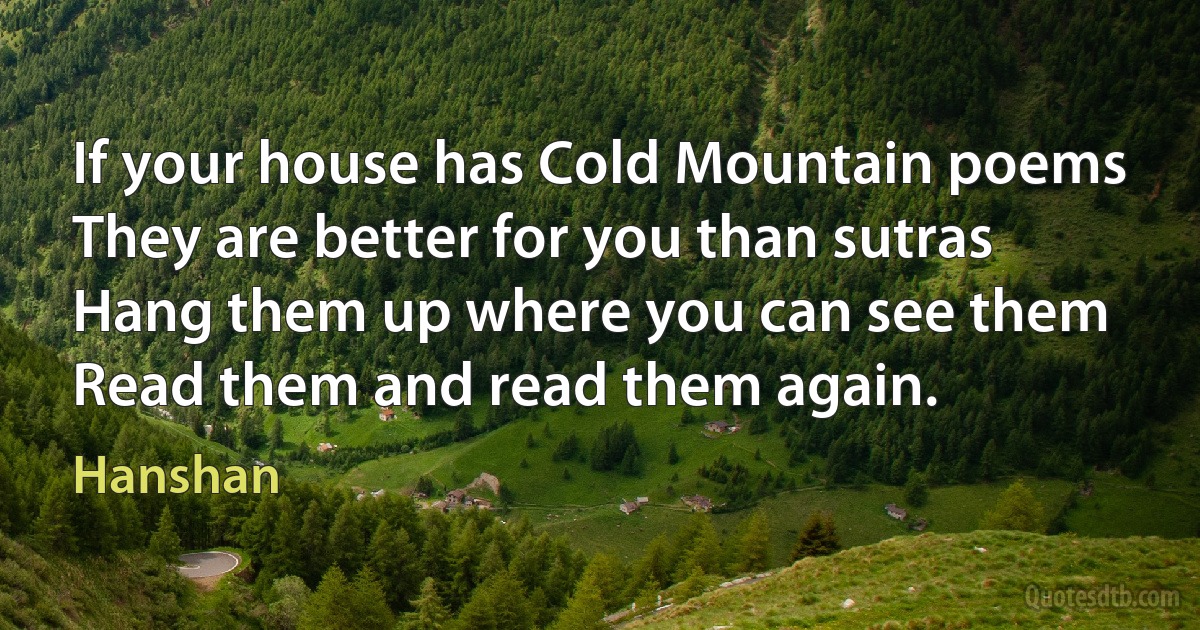 If your house has Cold Mountain poems
They are better for you than sutras
Hang them up where you can see them
Read them and read them again. (Hanshan)