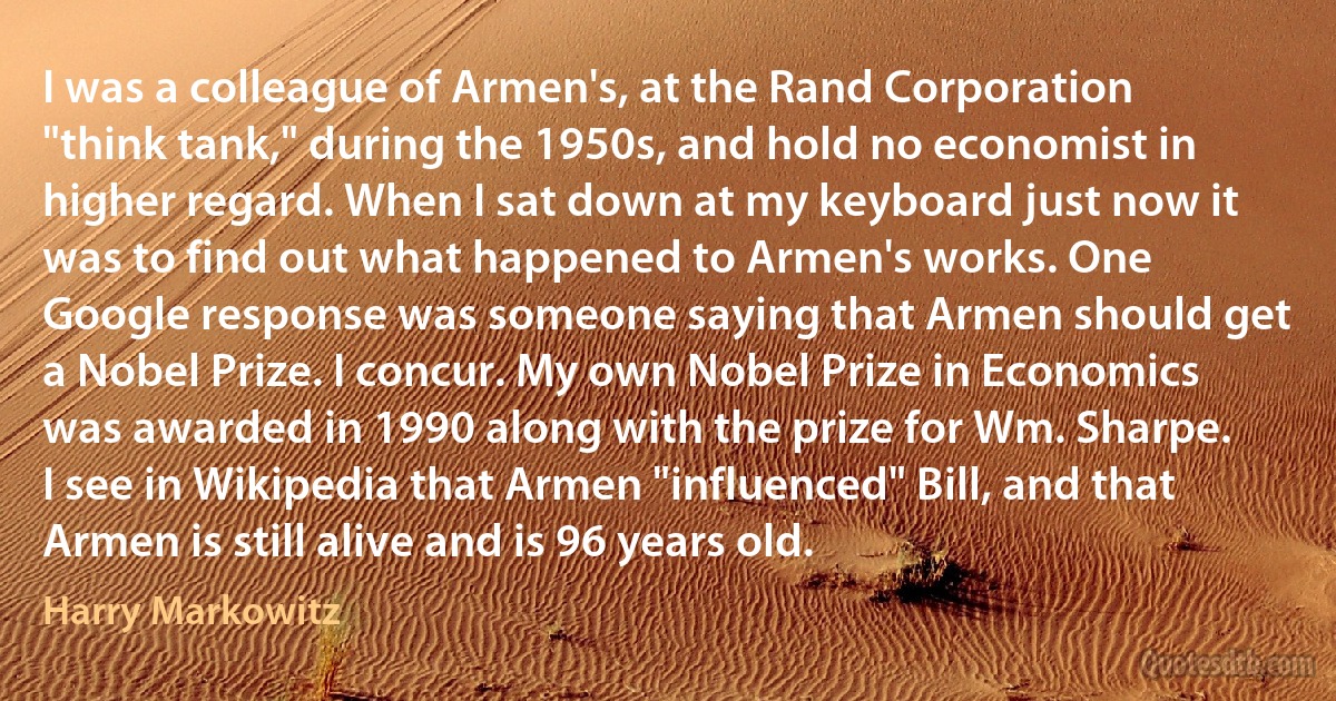 I was a colleague of Armen's, at the Rand Corporation "think tank," during the 1950s, and hold no economist in higher regard. When I sat down at my keyboard just now it was to find out what happened to Armen's works. One Google response was someone saying that Armen should get a Nobel Prize. I concur. My own Nobel Prize in Economics was awarded in 1990 along with the prize for Wm. Sharpe. I see in Wikipedia that Armen "influenced" Bill, and that Armen is still alive and is 96 years old. (Harry Markowitz)