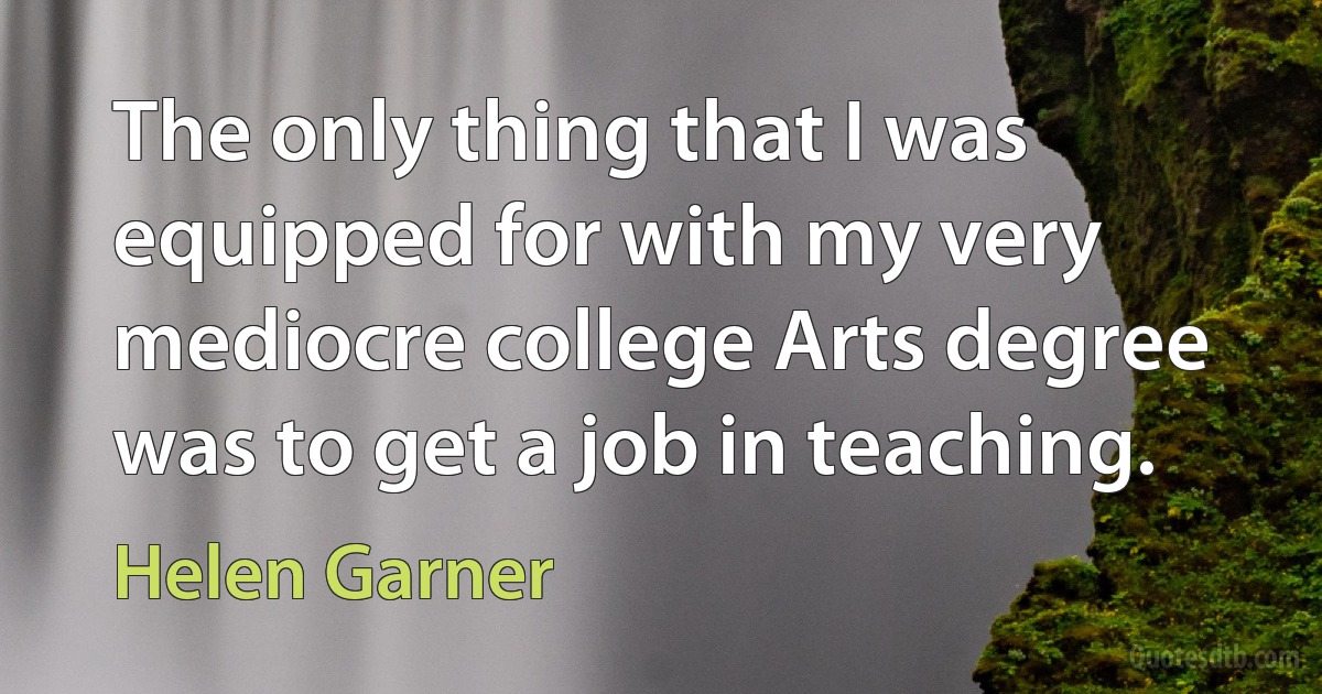 The only thing that I was equipped for with my very mediocre college Arts degree was to get a job in teaching. (Helen Garner)