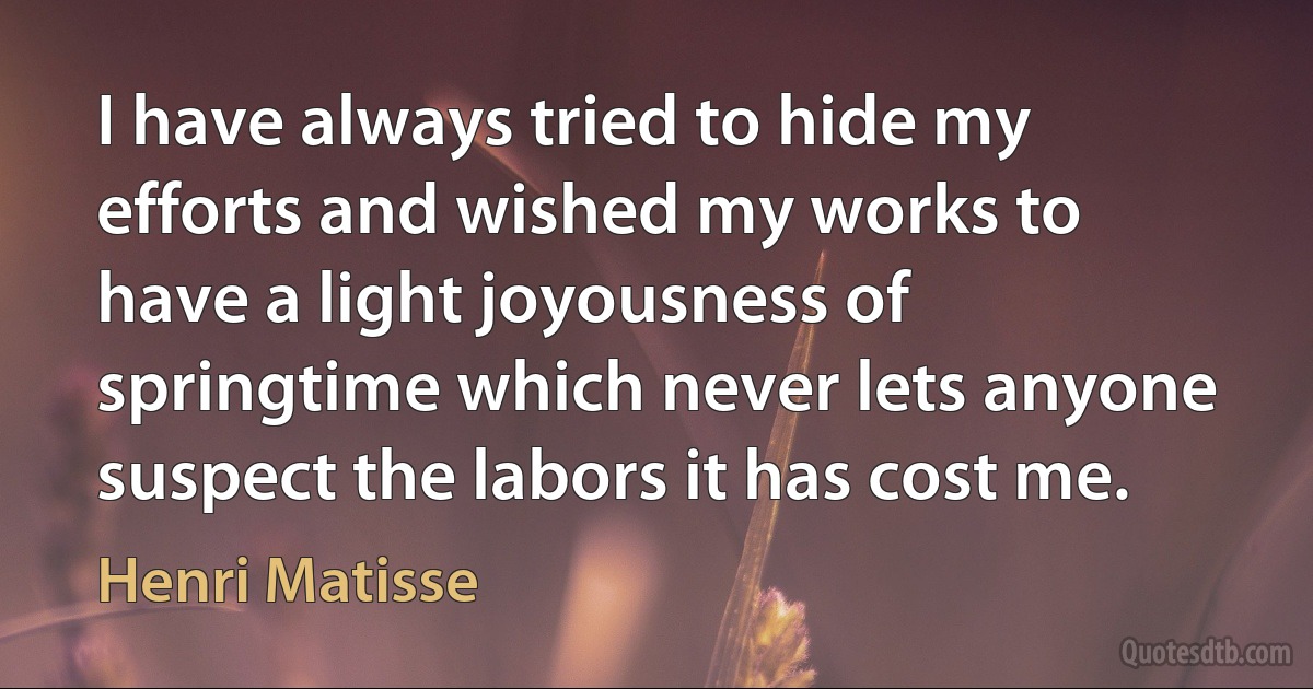 I have always tried to hide my efforts and wished my works to have a light joyousness of springtime which never lets anyone suspect the labors it has cost me. (Henri Matisse)