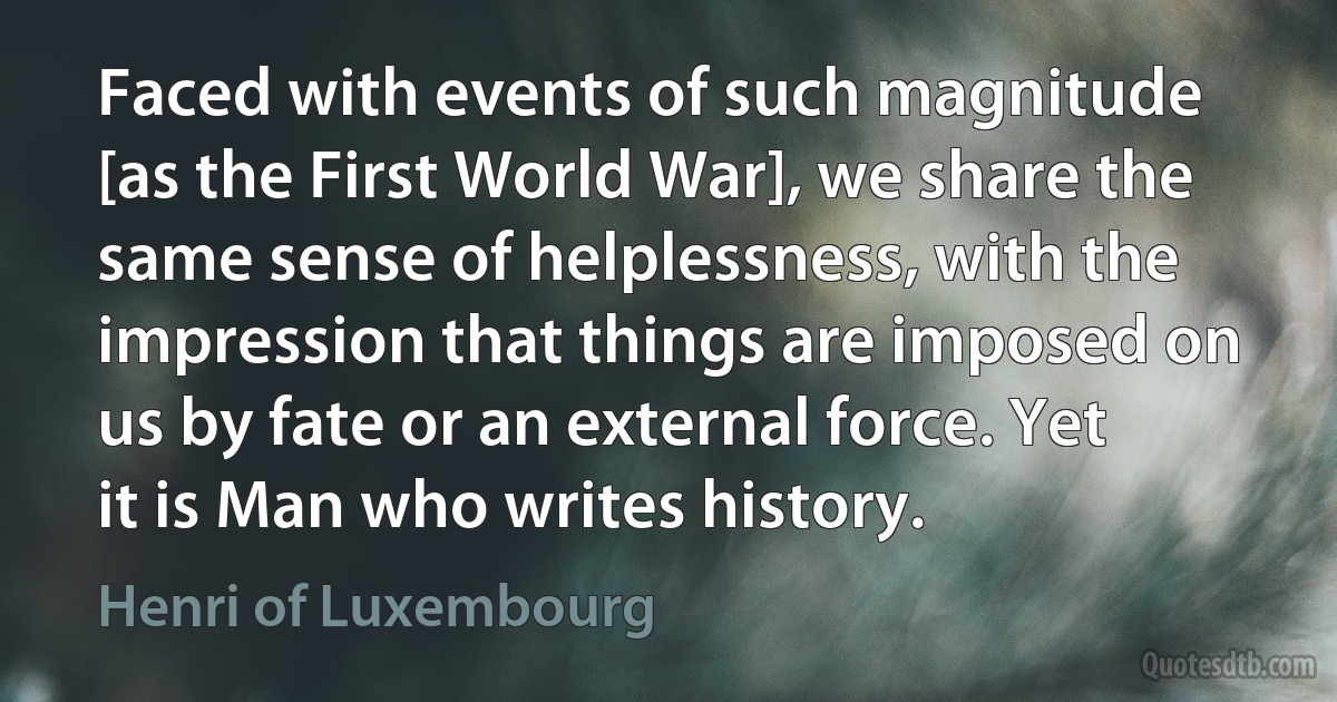 Faced with events of such magnitude [as the First World War], we share the same sense of helplessness, with the impression that things are imposed on us by fate or an external force. Yet it is Man who writes history. (Henri of Luxembourg)