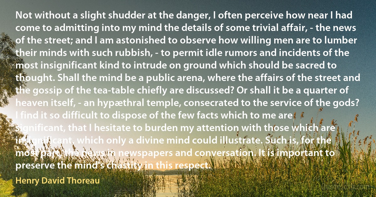 Not without a slight shudder at the danger, I often perceive how near I had come to admitting into my mind the details of some trivial affair, - the news of the street; and I am astonished to observe how willing men are to lumber their minds with such rubbish, - to permit idle rumors and incidents of the most insignificant kind to intrude on ground which should be sacred to thought. Shall the mind be a public arena, where the affairs of the street and the gossip of the tea-table chiefly are discussed? Or shall it be a quarter of heaven itself, - an hypæthral temple, consecrated to the service of the gods? I find it so difficult to dispose of the few facts which to me are significant, that I hesitate to burden my attention with those which are insignificant, which only a divine mind could illustrate. Such is, for the most part, the news in newspapers and conversation. It is important to preserve the mind's chastity in this respect. (Henry David Thoreau)