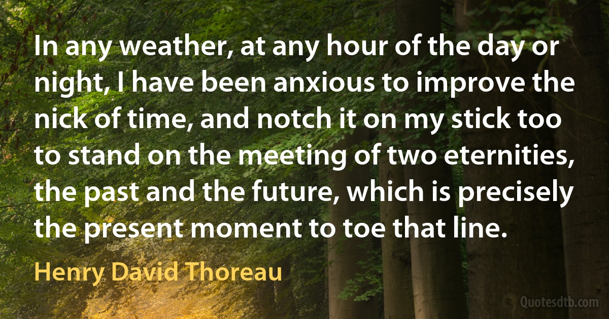 In any weather, at any hour of the day or night, I have been anxious to improve the nick of time, and notch it on my stick too to stand on the meeting of two eternities, the past and the future, which is precisely the present moment to toe that line. (Henry David Thoreau)