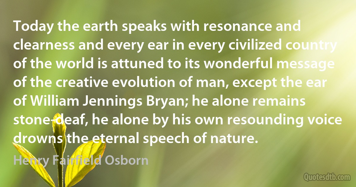 Today the earth speaks with resonance and clearness and every ear in every civilized country of the world is attuned to its wonderful message of the creative evolution of man, except the ear of William Jennings Bryan; he alone remains stone-deaf, he alone by his own resounding voice drowns the eternal speech of nature. (Henry Fairfield Osborn)